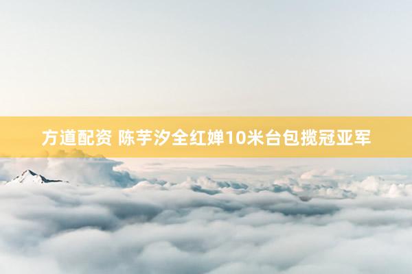 方道配资 陈芋汐全红婵10米台包揽冠亚军