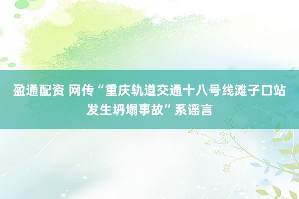 盈通配资 网传“重庆轨道交通十八号线滩子口站发生坍塌事故”系谣言