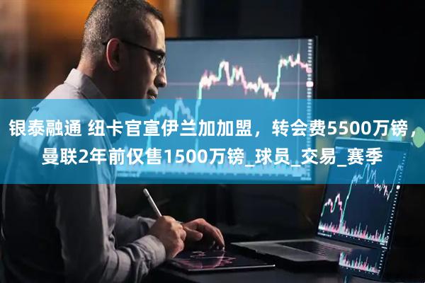 银泰融通 纽卡官宣伊兰加加盟，转会费5500万镑，曼联2年前仅售1500万镑_球员_交易_赛季