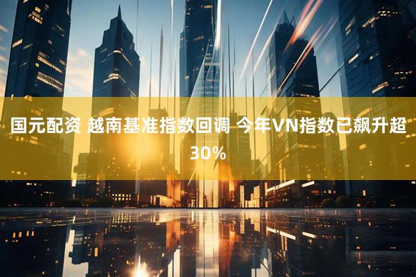 国元配资 越南基准指数回调 今年VN指数已飙升超30%