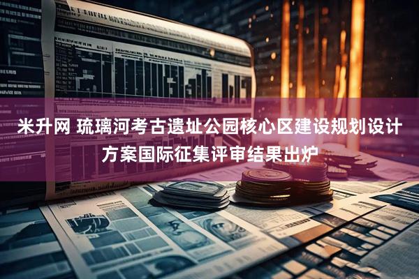 米升网 琉璃河考古遗址公园核心区建设规划设计方案国际征集评审结果出炉