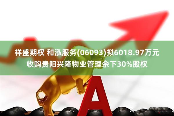祥盛期权 和泓服务(06093)拟6018.97万元收购贵阳兴隆物业管理余下30%股权