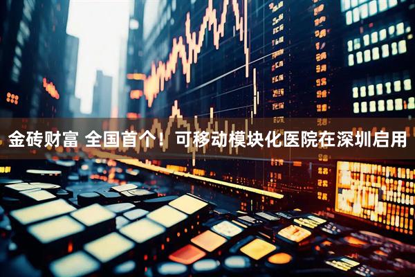 金砖财富 全国首个！可移动模块化医院在深圳启用