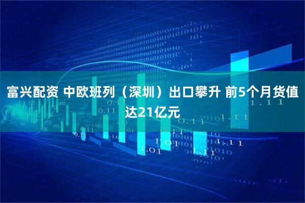 富兴配资 中欧班列（深圳）出口攀升 前5个月货值达21亿元