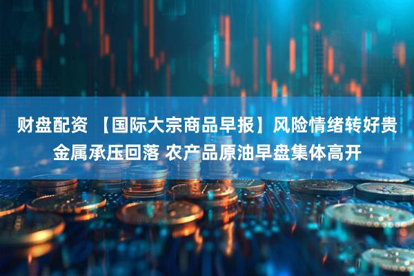 财盘配资 【国际大宗商品早报】风险情绪转好贵金属承压回落 农产品原油早盘集体高开