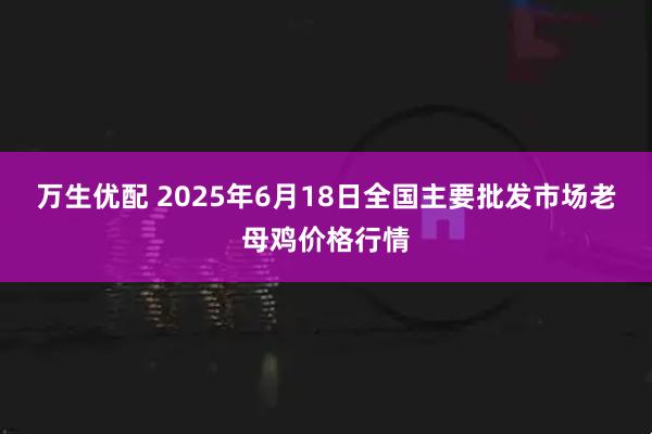 万生优配 2025年6月18日全国主要批发市场老母鸡价格行情