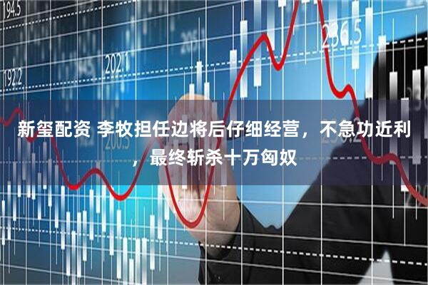 新玺配资 李牧担任边将后仔细经营，不急功近利，最终斩杀十万匈奴