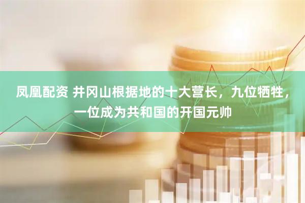 凤凰配资 井冈山根据地的十大营长，九位牺牲，一位成为共和国的开国元帅