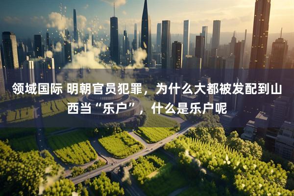 领域国际 明朝官员犯罪，为什么大都被发配到山西当“乐户”，什么是乐户呢