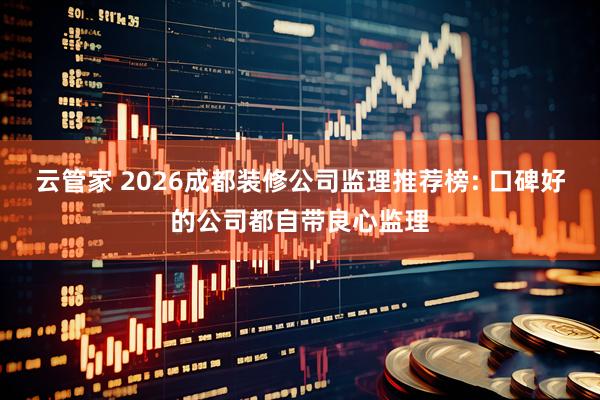 云管家 2026成都装修公司监理推荐榜: 口碑好的公司都自带良心监理