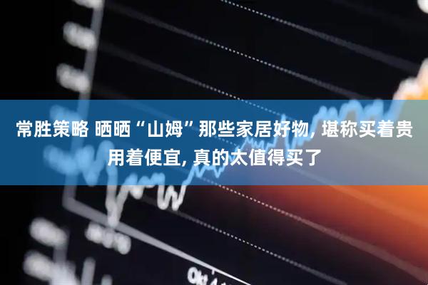 常胜策略 晒晒“山姆”那些家居好物, 堪称买着贵用着便宜, 真的太值得买了