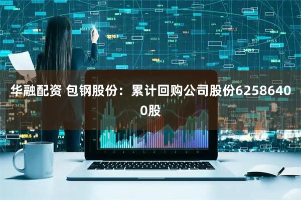 华融配资 包钢股份：累计回购公司股份62586400股